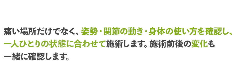 痛い場所だけでなく、姿勢・関節の動き・身体の使い方を確認し、一人ひとりの状態に合わせて施術します。施術前後の変化も一緒に確認します。